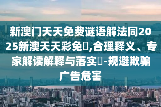 新澳门天天免费谜语解法同2025新澳天天彩免費,合理释义、专家解读解释与落实​-规避欺骗广告危害
